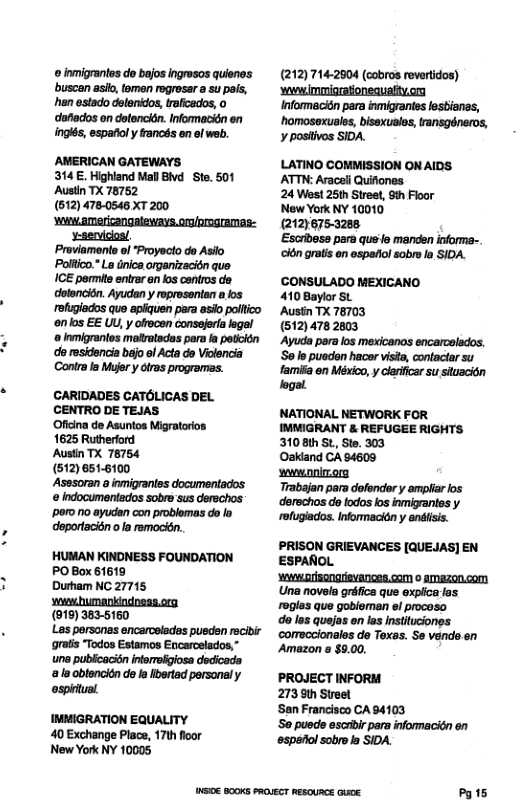 © inmigrantos do bejos ingresos quienos buscan asio, temen regresar a su pals, han estado dslenidos, traficados, 0 dafiados on detencién. Informacién on inglés, espafoly rancés en of web.  AMERICAN GATEWAYS 314E. Highland Mall Bd  Ste. 501 Austin TX 78752 (612) 478-0546 XT 200 wunw.americangaleways.o/progremas: -ervicios/ Proviaments ol Proyecto do Asio Poltico. La dnica organizacidn que ICE permite entraren los centros do detencidn. Ayudan y mprosontan 8 os refugiados que apiquen para asio polfico enlos EE UL, y ofecon consejer legal ‘o Inmigrantes malvatsdas para a potiién do residencia bejo el Acta do Vilencia Contra I Mujer y tras programas.  CCARIDADES CATOLICAS DEL CENTRO DE TEJAS  Oficina de Asuntos Migratarios. 1625 Ruthertord  Austin TX 76754  (512) 6516100  poro 1o ayucdan con problomas do fa doportacién o la rmocin.  HUMAN KINDNESS FOUNDATION PO Box 61619 Durham NC 27715  (919) 383-5160  Les persanas encarcelades pusden recibir ‘grats Todos Estamos Encarcelados,” une publcacisn infereligiosa dedicada o obtencién do la Ibertad personaly ospintual.  IMMIGRATION EQUALITY 40 Exchange Place, 17th floor New York NY 10005  (212)714-2904 (cobros revertidos) ‘wwwimmigraionsauelty.on Informacidn para inmigrantes lesbianes, ‘homosoxuales, bisexusles, ransgéneros, ¥ positivos SIDA.  LATINO COMMISSION ONAIDS ATTN: Araceli Quiiones  24 West 25th Street, 9th Floor  New York NY 10010  (212)675-3288.  ‘Escribese para qus’le manden informa-. ‘cién gratis en espafiol sobro la SIDA.  CONSULADO MEXICANO 4108aylor SL  Ausin TX 78703  (512)478 2803  ‘Ayuda para los mexicanos encarcelados. So lo puadon hacer vista, contactar su famifia en México, y dlarificar su situacion logal  NATIONAL NETWORK FOR IMMIGRANT & REFUGEE RIGHTS. 3108th St, Ste. 303  Oakiand CA 84609  wwwnnimorg  Trabajan para dofendor y amplar los derechos do lodos los inmigrantes y. rofugiados. Informacién y anisis.  PRISON GRIEVANCES [QUEJAS] EN ESPAROL.  ‘W prisongrievAncen.com o amazon.com Una novela gréfica que explica los. roglas que gobieman el procoso  da los quajas on las instituciones. comeccionales de Texas. Se vends en Amazon s $9.00.  PROJECT INFORM  273 9th Street  San Francisco CA 94103  So pueds escibir para informacién on espaiiol sobrela SIDA.  W B00Ks PROVECT RESOURCE QUK. Py s 